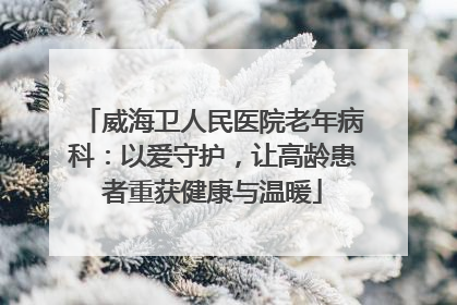 威海卫人民医院老年病科：以爱守护，让高龄患者重获健康与温暖