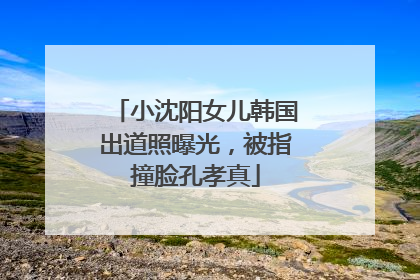 小沈阳女儿韩国出道照曝光，被指撞脸孔孝真