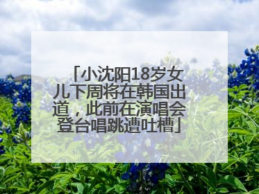 小沈阳18岁女儿下周将在韩国出道，此前在演唱会登台唱跳遭吐槽