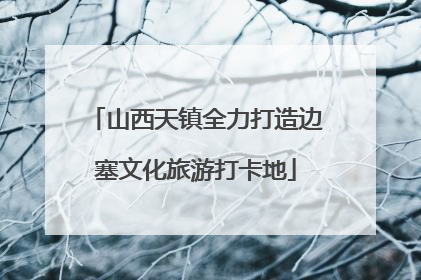 山西天镇全力打造边塞文化旅游打卡地