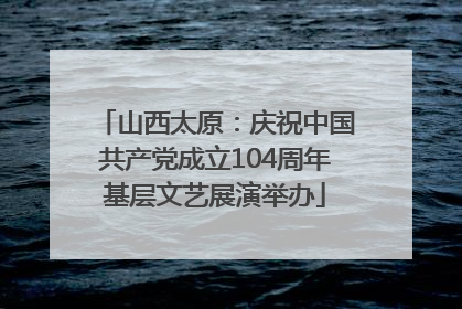 山西太原：庆祝中国共产党成立104周年基层文艺展演举办