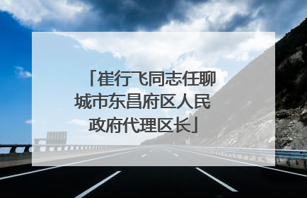崔行飞同志任聊城市东昌府区人民政府代理区长