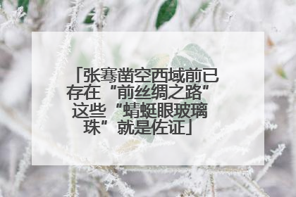 张骞凿空西域前已存在“前丝绸之路” 这些“蜻蜓眼玻璃珠”就是佐证