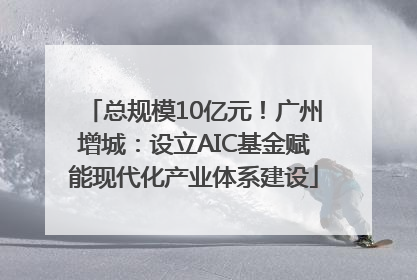 总规模10亿元！广州增城：设立AIC基金赋能现代化产业体系建设