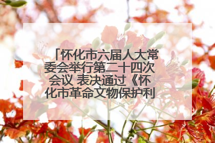 怀化市六届人大常委会举行第二十四次会议 表决通过《怀化市革命文物保护利用若干规定》
