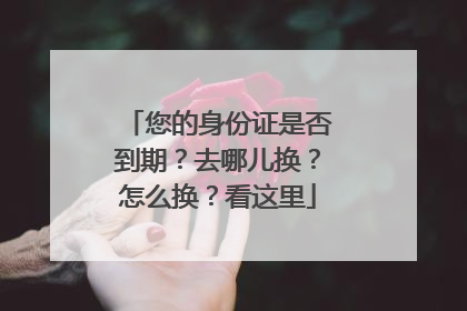 您的身份证是否到期？去哪儿换？怎么换？看这里