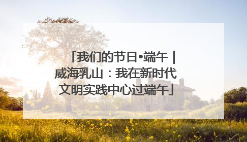 我们的节日•端午｜威海乳山：我在新时代文明实践中心过端午