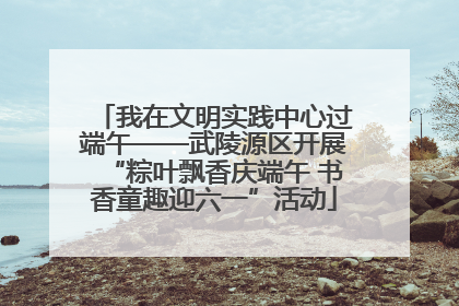 我在文明实践中心过端午——武陵源区开展“粽叶飘香庆端午 书香童趣迎六一”活动