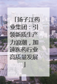 扬子江药业集团：引领新质生产力浪潮，加速医药行业高质量发展