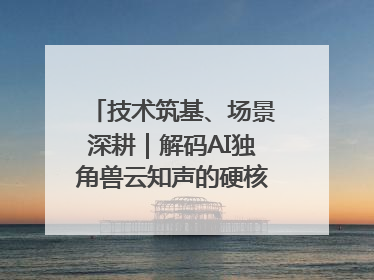 技术筑基、场景深耕｜解码AI独角兽云知声的硬核实力版图