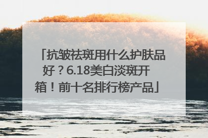 抗皱祛斑用什么护肤品好？6.18美白淡斑开箱！前十名排行榜产品