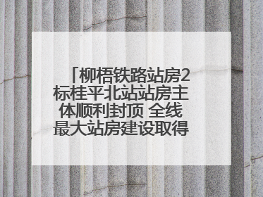 柳梧铁路站房2标桂平北站站房主体顺利封顶 全线最大站房建设取得关键突破