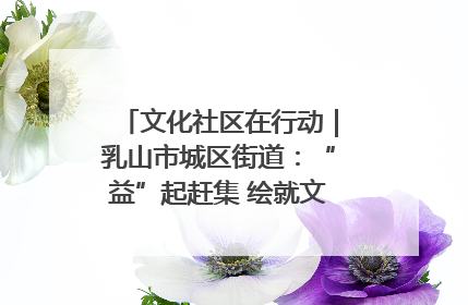 文化社区在行动｜乳山市城区街道：“益”起赶集 绘就文化社区新图景