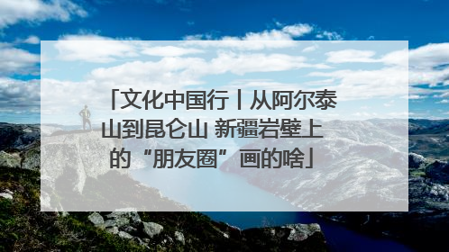 文化中国行丨从阿尔泰山到昆仑山 新疆岩壁上的“朋友圈”画的啥