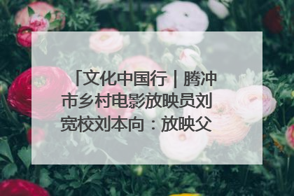 文化中国行｜腾冲市乡村电影放映员刘宽校刘本向：放映父子兵 接力光影梦