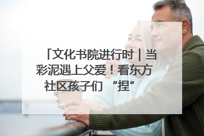 文化书院进行时｜当彩泥遇上父爱！看东方社区孩子们 “捏” 出心目中的爸爸
