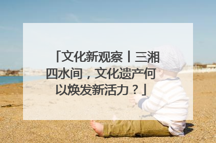 文化新观察丨三湘四水间，文化遗产何以焕发新活力？