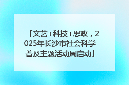 文艺+科技+思政，2025年长沙市社会科学普及主题活动周启动