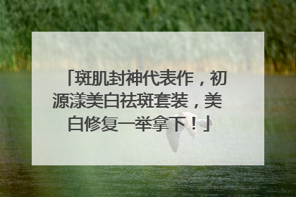 斑肌封神代表作，初源漾美白祛斑套装，美白修复一举拿下！