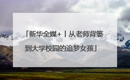 新华全媒+丨从老师背篓到大学校园的追梦女孩