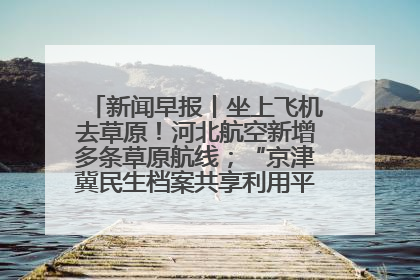 新闻早报丨坐上飞机去草原！河北航空新增多条草原航线；“京津冀民生档案共享利用平台”上线试运行>>