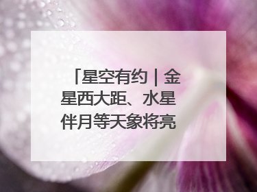 星空有约｜金星西大距、水星伴月等天象将亮相6月天宇