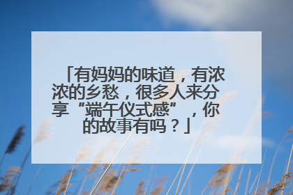 有妈妈的味道，有浓浓的乡愁，很多人来分享“端午仪式感”，你的故事有吗？