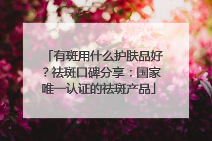 有斑用什么护肤品好？祛斑口碑分享：国家唯一认证的祛斑产品