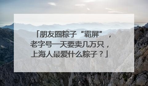 朋友圈粽子“霸屏”，老字号一天要卖几万只，上海人最爱什么粽子？