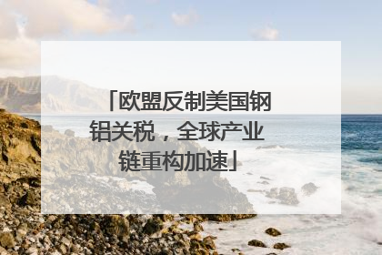 欧盟反制美国钢铝关税，全球产业链重构加速
