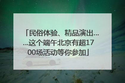 民俗体验、精品演出……这个端午北京有超1700场活动等你参加