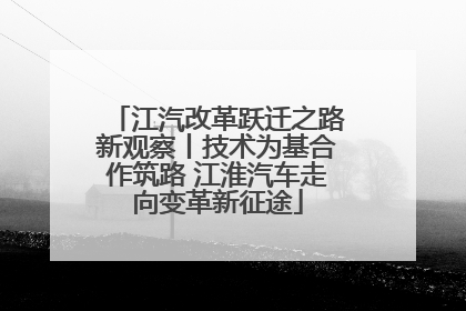 江汽改革跃迁之路新观察丨技术为基合作筑路 江淮汽车走向变革新征途