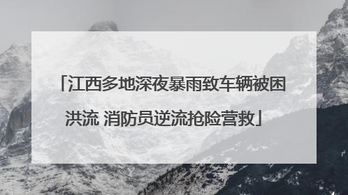 江西多地深夜暴雨致车辆被困洪流 消防员逆流抢险营救