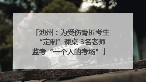 池州：为受伤骨折考生“定制”课桌 3名老师监考“一个人的考场”