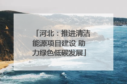 河北：推进清洁能源项目建设 助力绿色低碳发展