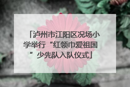 泸州市江阳区况场小学举行“红领巾爱祖国”少先队入队仪式