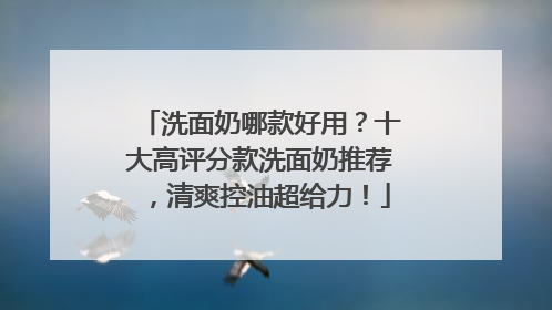 洗面奶哪款好用？十大高评分款洗面奶推荐，清爽控油超给力！