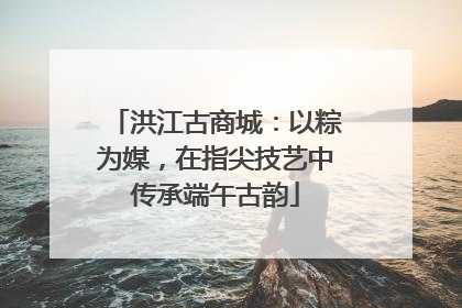 洪江古商城：以粽为媒，在指尖技艺中传承端午古韵