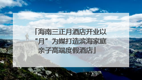 海南三正月酒店开业以“月”为媒打造滨海家庭亲子高端度假酒店