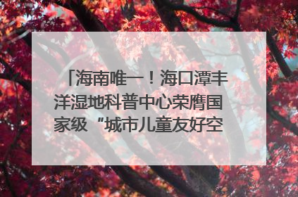 海南唯一！海口潭丰洋湿地科普中心荣膺国家级“城市儿童友好空间建设园区”称号