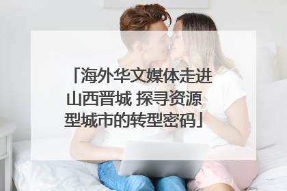 海外华文媒体走进山西晋城 探寻资源型城市的转型密码