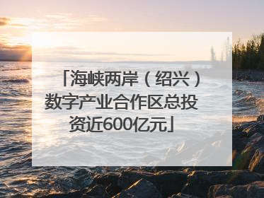 海峡两岸（绍兴）数字产业合作区总投资近600亿元