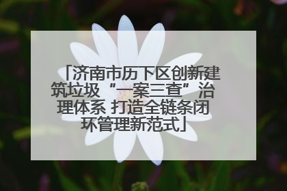 济南市历下区创新建筑垃圾“一案三查”治理体系 打造全链条闭环管理新范式