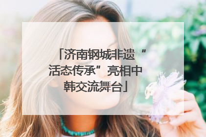 济南钢城非遗“活态传承”亮相中韩交流舞台
