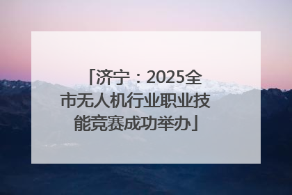 济宁：2025全市无人机行业职业技能竞赛成功举办
