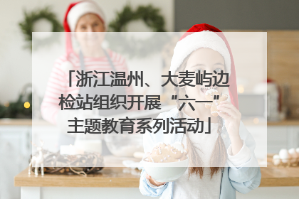 浙江温州、大麦屿边检站组织开展“六一”主题教育系列活动