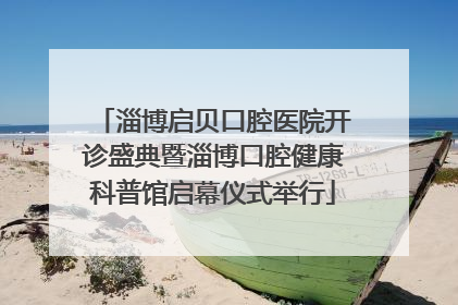 淄博启贝口腔医院开诊盛典暨淄博口腔健康科普馆启幕仪式举行