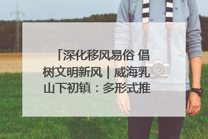 深化移风易俗 倡树文明新风｜威海乳山下初镇：多形式推进移风易俗 共筑文明和谐新风尚