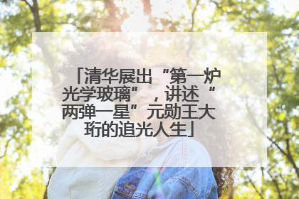 清华展出“第一炉光学玻璃”，讲述“两弹一星”元勋王大珩的追光人生