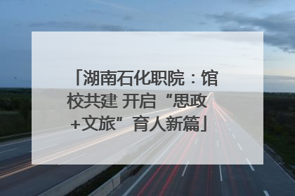 湖南石化职院：馆校共建 开启“思政+文旅”育人新篇